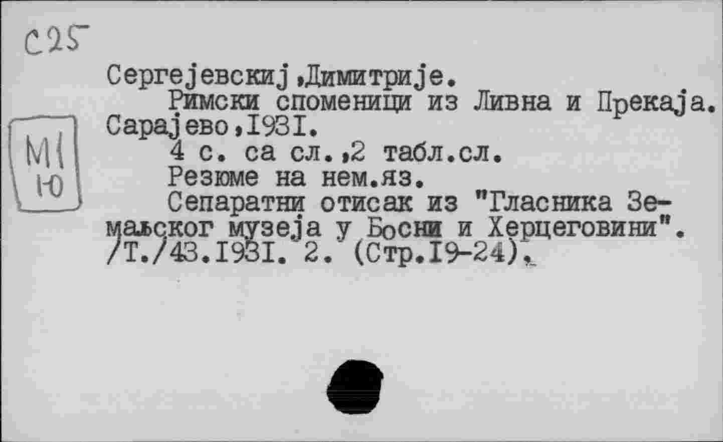 ﻿саг
CeprejeBCKHJ »Димитриje.
Римски споменици из Дивна и üpeKaja. CapajeBo»I93I.
М( 4 с. са сл. ,2 табл.сл.
У	Резюме на нем.яз.
J	Сепаратни отисак из "Гласника Зе-
маьског музеja у Босни и Херцеговини”. /Т./43.І93І. 2. (Стр.19-24),.